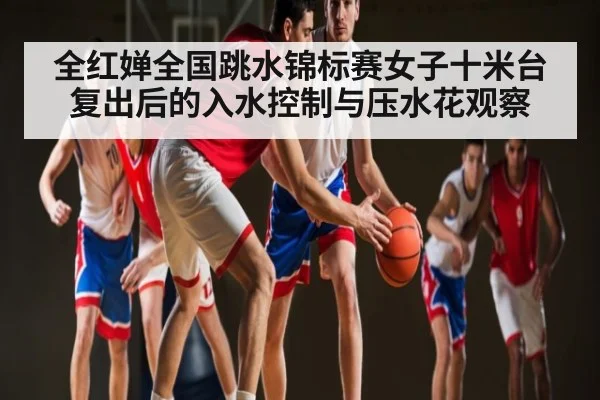 全红婵全国跳水锦标赛女子十米台复出后的入水控制与压水花观察
